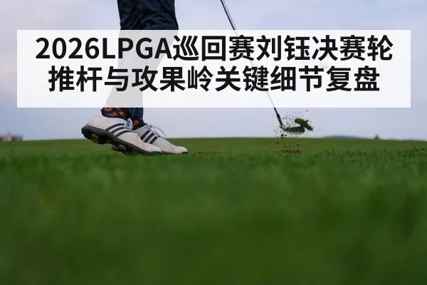2026LPGA巡回赛刘钰决赛轮推杆与攻果岭关键细节复盘