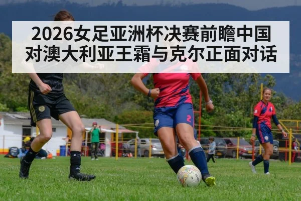2026女足亚洲杯决赛前瞻中国对澳大利亚王霜与克尔正面对话