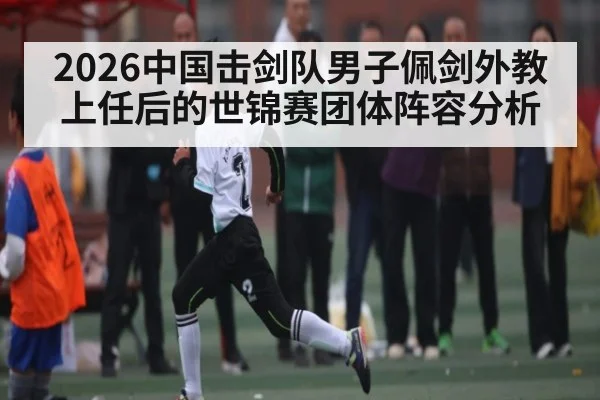 2026中国击剑队男子佩剑外教上任后的世锦赛团体阵容分析