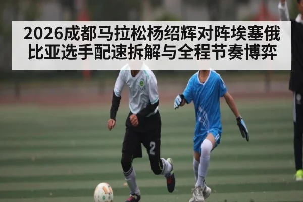 2026成都马拉松杨绍辉对阵埃塞俄比亚选手配速拆解与全程节奏博弈 - yabo